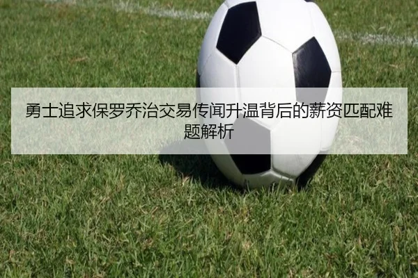 勇士追求保罗乔治交易传闻升温背后的薪资匹配难题解析