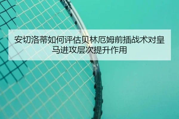 安切洛蒂如何评估贝林厄姆前插战术对皇马进攻层次提升作用 - kaiyun