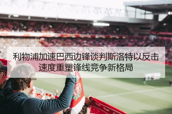 利物浦加速巴西边锋谈判斯洛特以反击速度重塑锋线竞争新格局